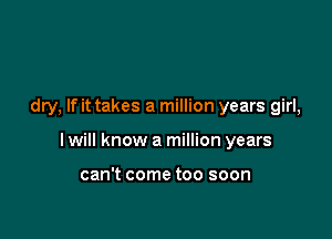 dry, If it takes a million years girl,

I will know a million years

can't come too soon