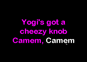 Yogi's got a

cheezy knob
Camem, Camem