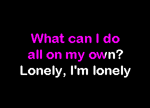 What can I do

all on my own?
Lonely, I'm lonely