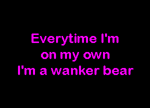 Everytime I'm

on my own
I'm a wanker bear