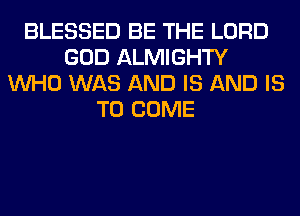 BLESSED BE THE LORD
GOD ALMIGHTY
WHO WAS AND IS AND IS
TO COME