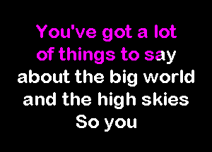 You've got a lot
of things to say

about the big world
and the high skies
So you