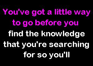 You've got a little way
to go before you

find the knowledge

that you're searching
for so you'll
