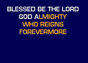 BLESSED BE THE LORD
GOD ALMIGHTY
WHO REIGNS
FOREVERMORE