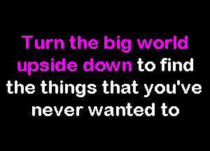 Turn the big world
upside down to find

the things that you've
never wanted to