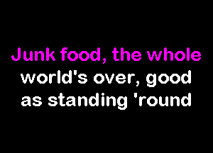 Junk food, the whole

world's over, good
as standing 'round
