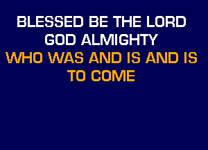 BLESSED BE THE LORD
GOD ALMIGHTY
WHO WAS AND IS AND IS
TO COME