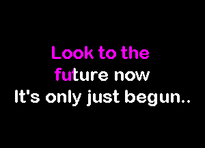 Looktothe

future now
It's only just begun.