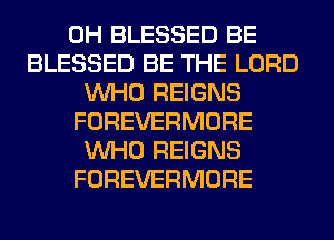 0H BLESSED BE
BLESSED BE THE LORD
WHO REIGNS
FOREVERMORE
WHO REIGNS
FOREVERMORE