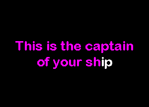 This is the captain

of your ship