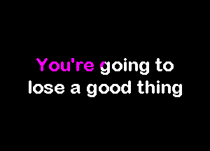 You're going to

lose a good thing