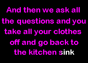 And then we ask all
the questions and you
take all your clothes

off and go back to
the kitchen sink