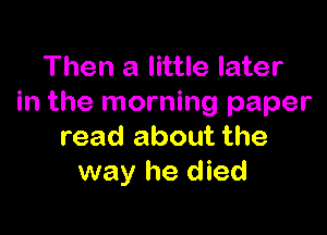 Then a little later
in the morning paper

read about the
way he died