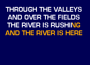 THROUGH THE VALLEYS
AND OVER THE FIELDS
THE RIVER IS RUSHING
AND THE RIVER IS HERE