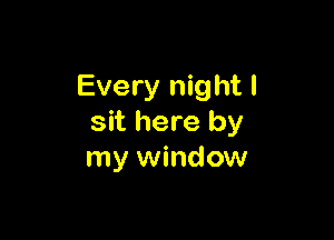 Every night I

sit here by
my window