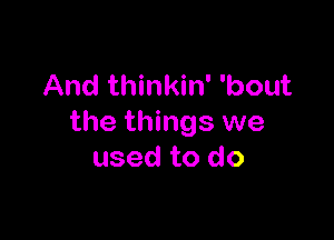 And thinkin' 'bout

the things we
used to do