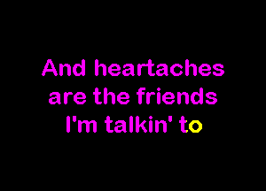 And heartaches

are the friends
I'm talkin' to