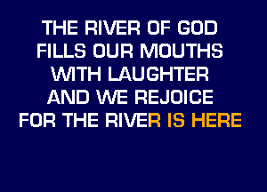 THE RIVER OF GOD
FILLS OUR MOUTHS
WITH LAUGHTER
AND WE REJOICE
FOR THE RIVER IS HERE