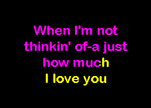 When I'm not
thinkin' of-a just

how much
I love you