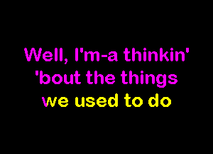 Well, l'm-a thinkin'

'bout the things
we used to do