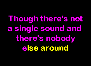 Though there's not
a single sound and

there's nobody
else around