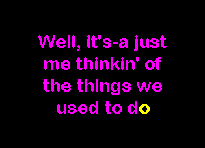 Well, it's-a just
me thinkin' of

the things we
used to do