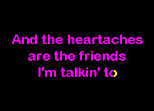 And the heartaches

are the friends
I'm talkin' to