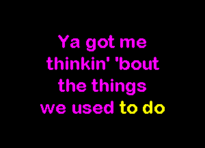 Ya got me
thinkin' 'bout

the things
we used to do