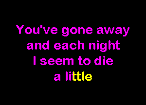 You've gone away
and each night

I seem to die
a little