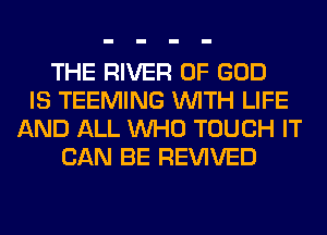 THE RIVER OF GOD
IS TEEMING WITH LIFE
AND ALL WHO TOUCH IT
CAN BE REVIVED