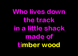 Who lives down
the track

in a little shack
made of
timber wood