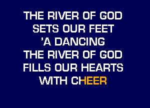 THE RIVER OF GOD
SETS OUR FEET
'A DANCING
THE RIVER OF GOD
FILLS OUR HEARTS
WITH CHEER