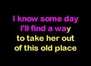 I know some day
I'll find a way

to take her out
of this old place