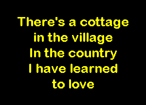 There's a cottage
inthexnnage

In the country
lhavelearned
to love