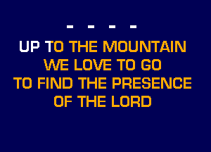 UP TO THE MOUNTAIN
WE LOVE TO GO
TO FIND THE PRESENCE
OF THE LORD