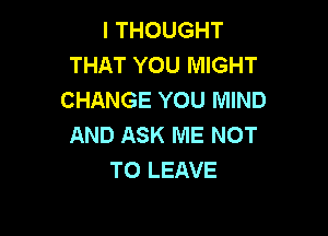 I THOUGHT
THAT YOU MIGHT
CHANGE YOU MIND

AND ASK ME NOT
TO LEAVE