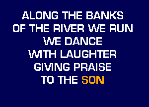 ALONG THE BANKS
OF THE RIVER WE RUN
WE DANCE
WTH LAUGHTER
GIVING PRAISE
TO THE SUN