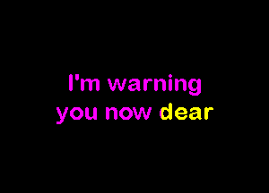 I'm warning

you now dear