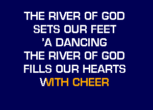 THE RIVER OF GOD
SETS OUR FEET
'A DANCING
THE RIVER OF GOD
FILLS OUR HEARTS
WITH CHEER