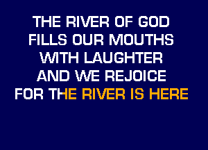 THE RIVER OF GOD
FILLS OUR MOUTHS
WITH LAUGHTER
AND WE REJOICE
FOR THE RIVER IS HERE