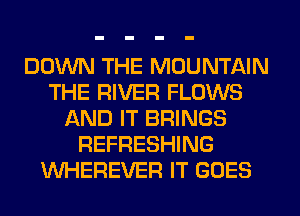 DOWN THE MOUNTAIN
THE RIVER FLOWS
AND IT BRINGS
REFRESHING
VVHEREVER IT GOES