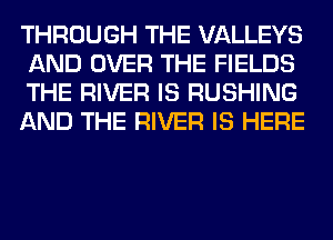 THROUGH THE VALLEYS
AND OVER THE FIELDS
THE RIVER IS RUSHING
AND THE RIVER IS HERE