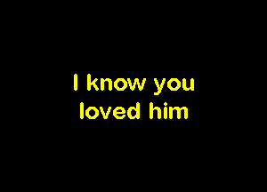 I know you

loved him
