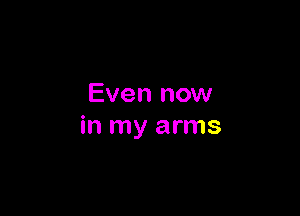 Even now

in my arms
