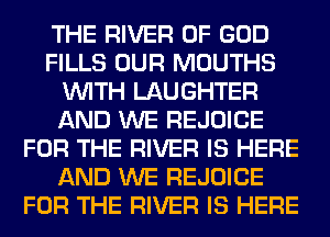THE RIVER OF GOD
FILLS OUR MOUTHS
WITH LAUGHTER
AND WE REJOICE
FOR THE RIVER IS HERE
AND WE REJOICE
FOR THE RIVER IS HERE