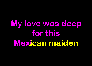 My love was deep

for this
Mexican maiden
