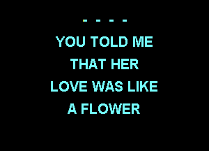 YOU TOLD ME
THAT HER

LOVE WAS LIKE
A FLOWER
