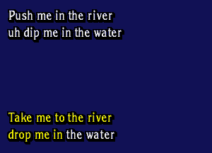 Push me in the river
uh dip me in the water

Take me tothe river
drop me in the water