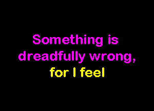 Something is

dreadfully wrong,
for I feel