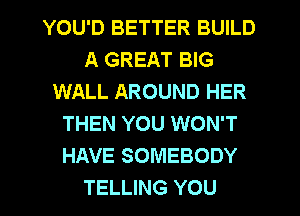 YOU'D BETTER BUILD
A GREAT BIG
WALL AROUND HER
THEN YOU WON'T
HAVE SOMEBODY
TELLING YOU